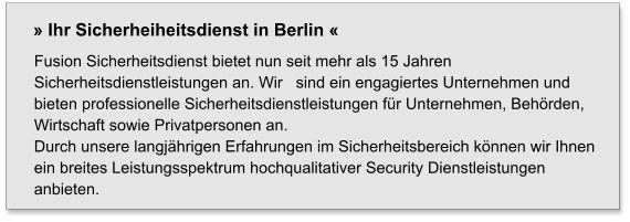 Fusion Sicherheitsdienst bietet nun seit mehr als 15 Jahren Sicherheitsdienstleistungen an. Wir   sind ein engagiertes Unternehmen und bieten professionelle Sicherheitsdienstleistungen für Unternehmen, Behörden, Wirtschaft sowie Privatpersonen an.  Durch unsere langjährigen Erfahrungen im Sicherheitsbereich können wir Ihnen ein breites Leistungsspektrum hochqualitativer Security Dienstleistungen anbieten. » Ihr Sicherheiheitsdienst in Berlin «